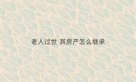 老人过世其房产怎么继承(老人过世房产继承顺序)